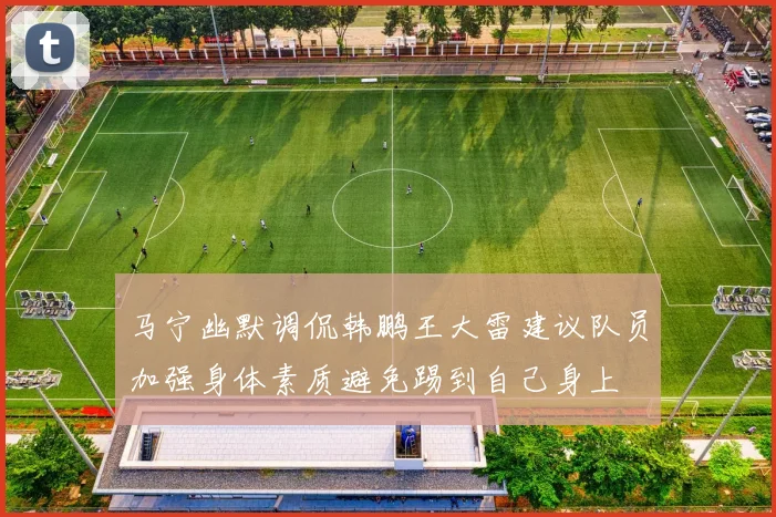 马宁幽默调侃韩鹏王大雷建议队员加强身体素质避免踢到自己身上