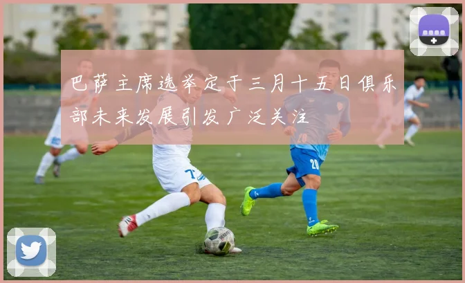 巴萨主席选举定于三月十五日俱乐部未来发展引发广泛关注