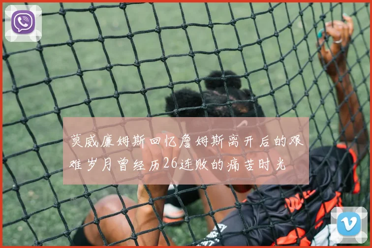 莫威廉姆斯回忆詹姆斯离开后的艰难岁月曾经历26连败的痛苦时光