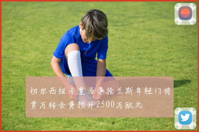 切尔西纽卡皇马争抢兰斯年轻门将贾万转会费预计2500万欧元
