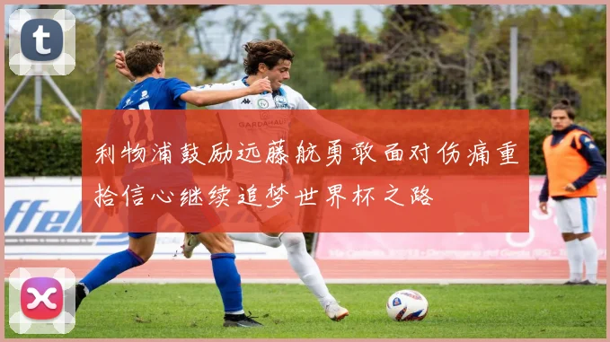 利物浦鼓励远藤航勇敢面对伤痛重拾信心继续追梦世界杯之路