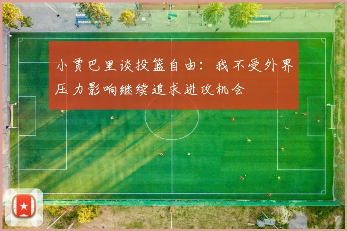 小贾巴里谈投篮自由：我不受外界压力影响继续追求进攻机会