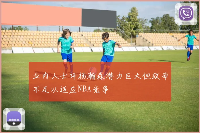 业内人士评杨瀚森潜力巨大但效率不足以适应NBA竞争