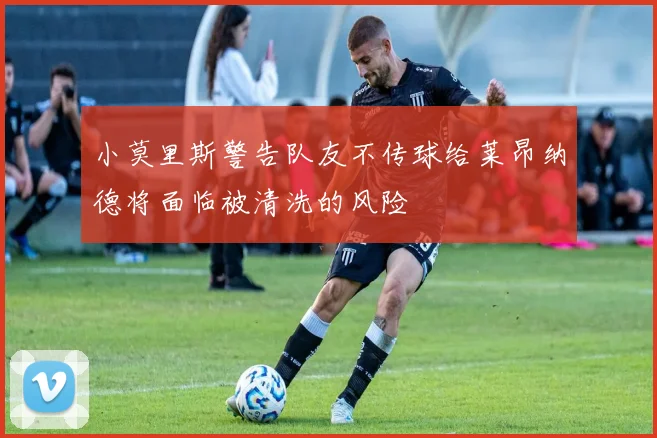 小莫里斯警告队友不传球给莱昂纳德将面临被清洗的风险