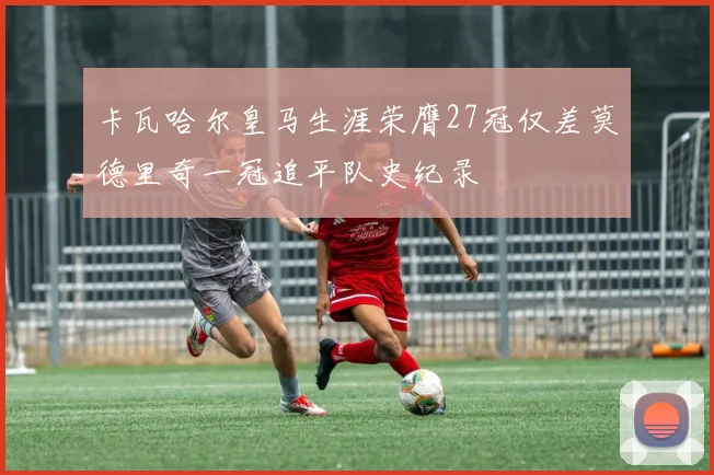 卡瓦哈尔皇马生涯荣膺27冠仅差莫德里奇一冠追平队史纪录
