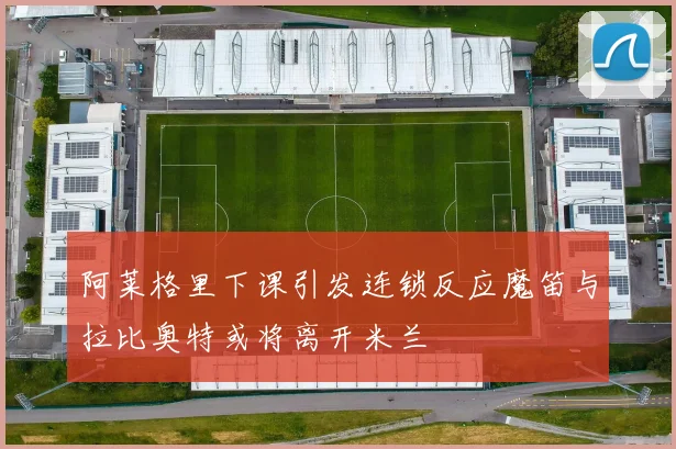 阿莱格里下课引发连锁反应魔笛与拉比奥特或将离开米兰