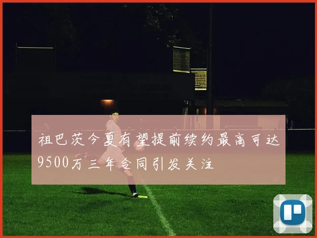 祖巴茨今夏有望提前续约最高可达9500万三年合同引发关注