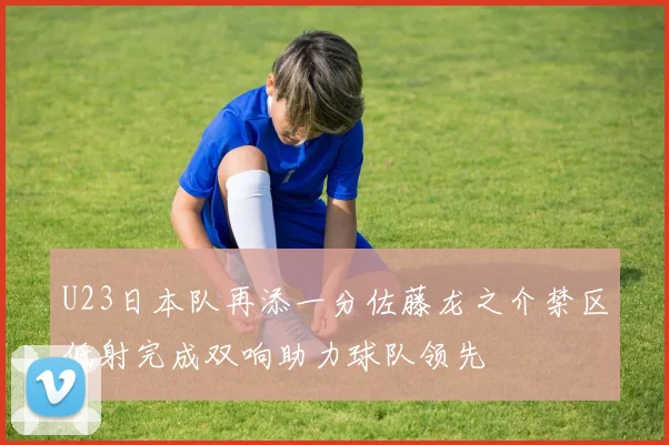 U23日本队再添一分佐藤龙之介禁区低射完成双响助力球队领先