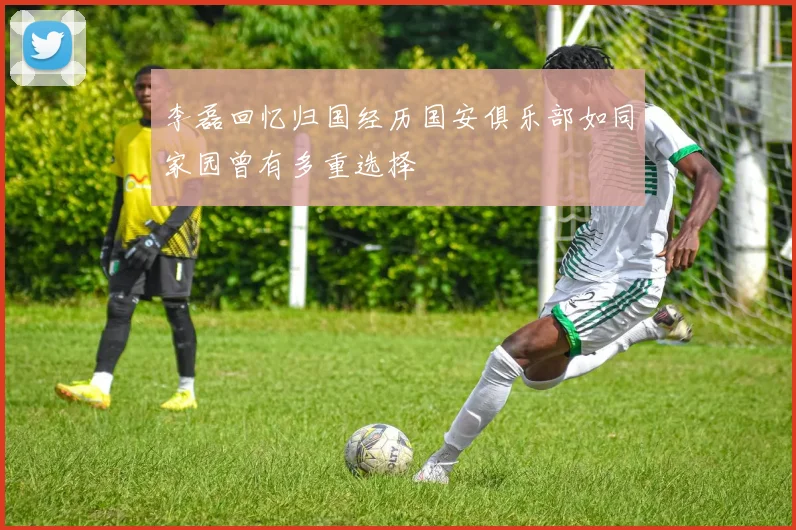 李磊回忆归国经历国安俱乐部如同家园曾有多重选择
