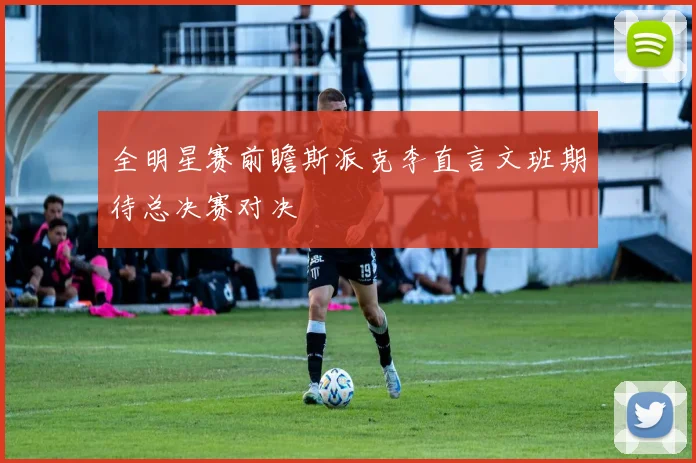 全明星赛前瞻斯派克李直言文班期待总决赛对决