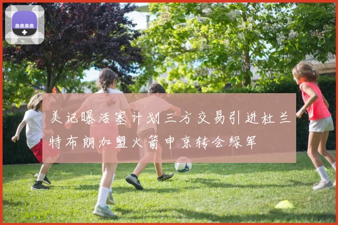 美记曝活塞计划三方交易引进杜兰特布朗加盟火箭申京转会绿军