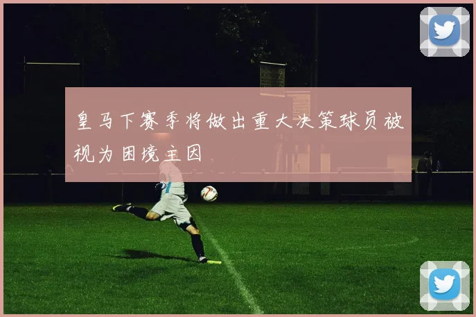 皇马下赛季将做出重大决策球员被视为困境主因