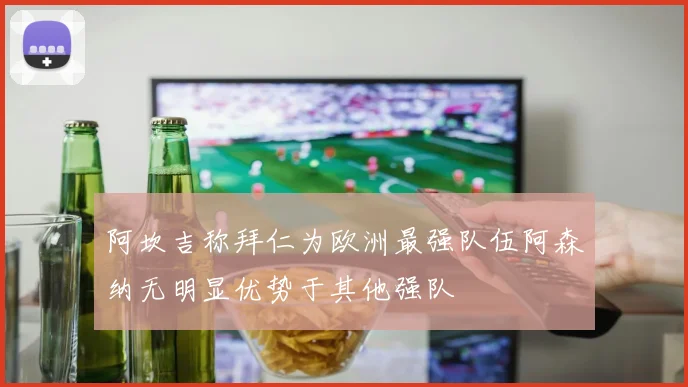 阿坎吉称拜仁为欧洲最强队伍阿森纳无明显优势于其他强队