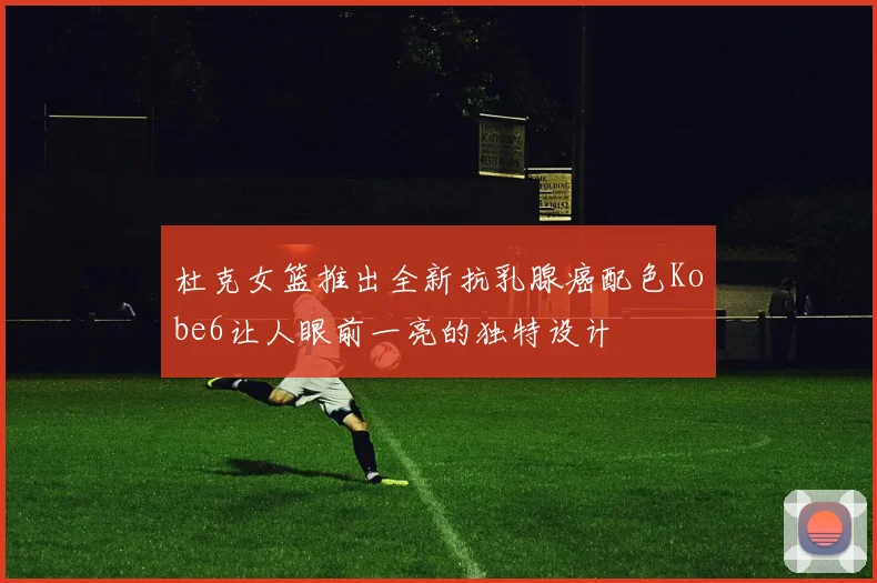 杜克女篮推出全新抗乳腺癌配色Kobe6让人眼前一亮的独特设计