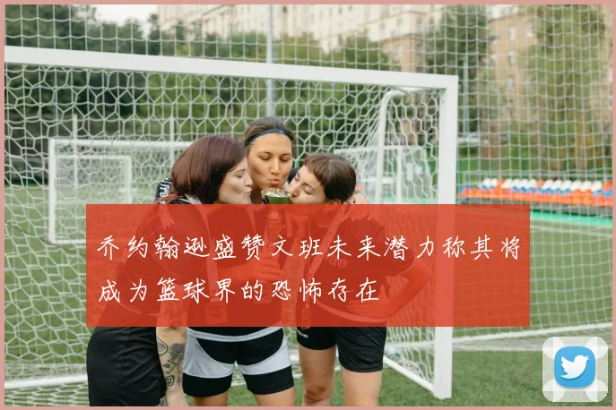 乔约翰逊盛赞文班未来潜力称其将成为篮球界的恐怖存在