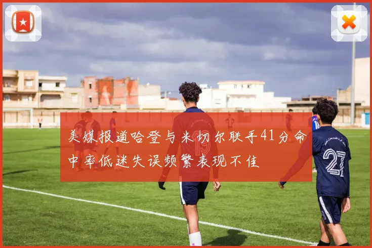 美媒报道哈登与米切尔联手41分命中率低迷失误频繁表现不佳