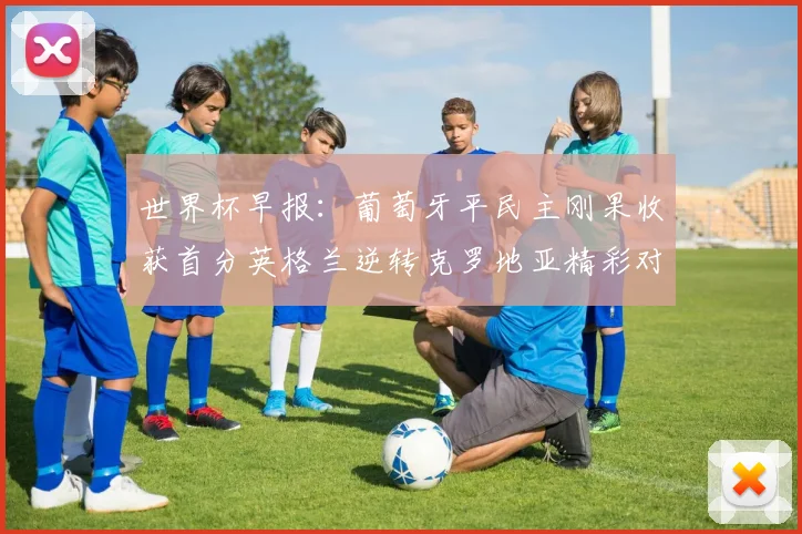 世界杯早报：葡萄牙平民主刚果收获首分英格兰逆转克罗地亚精彩对决