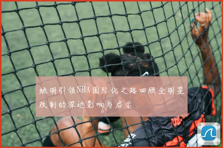 姚明引领NBA国际化之路回顾全明星改制的深远影响与启示