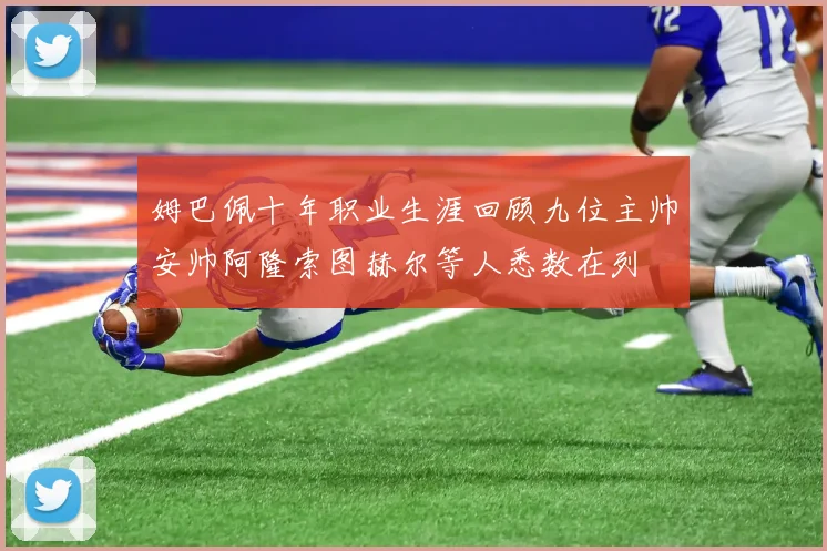 姆巴佩十年职业生涯回顾九位主帅安帅阿隆索图赫尔等人悉数在列