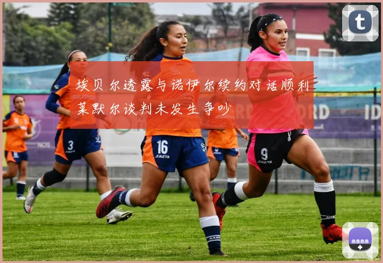 埃贝尔透露与诺伊尔续约对话顺利莱默尔谈判未发生争吵