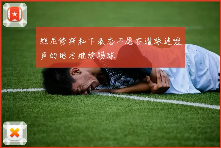 维尼修斯私下表态不愿在遭球迷嘘声的地方继续踢球